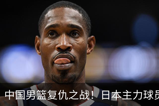 中国男篮复仇之战！日本主力球员都不在，做好防守凿内线